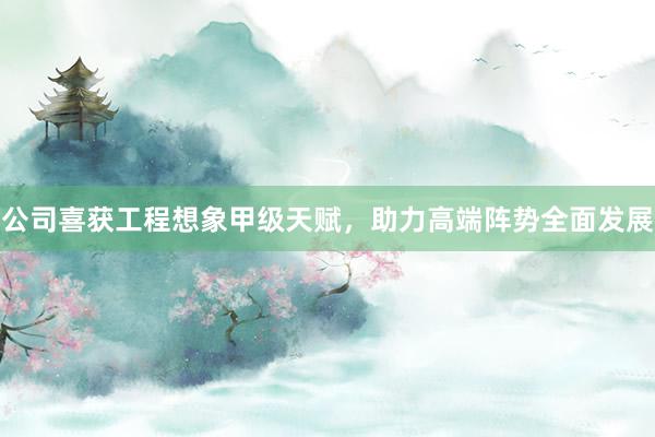 公司喜获工程想象甲级天赋，助力高端阵势全面发展
