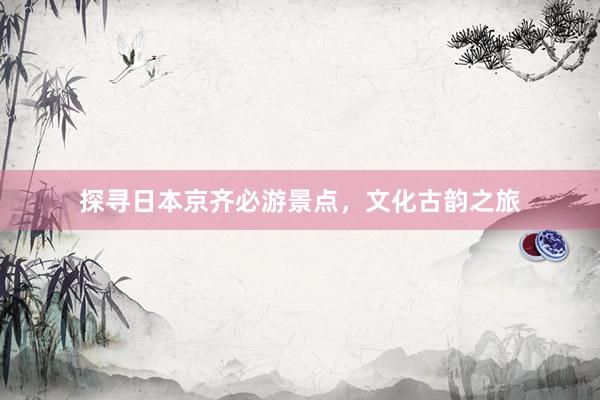 探寻日本京齐必游景点，文化古韵之旅