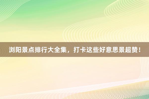 浏阳景点排行大全集，打卡这些好意思景超赞！