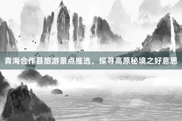 青海合作县旅游景点推选，探寻高原秘境之好意思