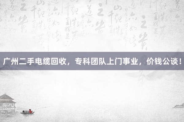 广州二手电缆回收，专科团队上门事业，价钱公谈！
