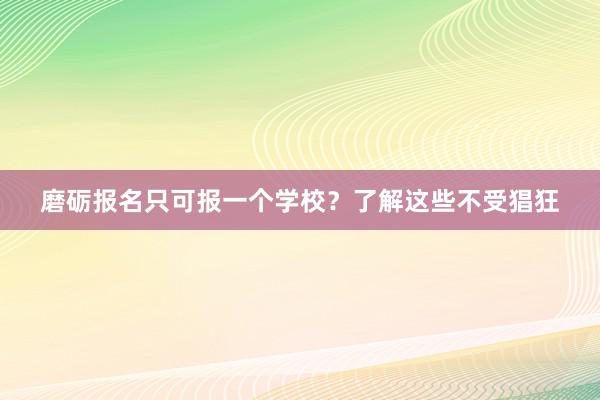 磨砺报名只可报一个学校？了解这些不受猖狂