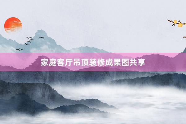 家庭客厅吊顶装修成果图共享