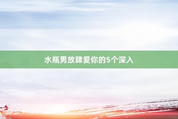 水瓶男放肆爱你的5个深入
