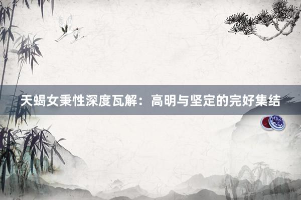 天蝎女秉性深度瓦解：高明与坚定的完好集结